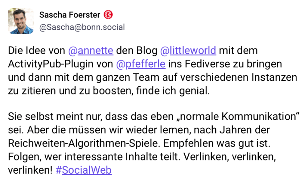 Troet von Sascha Foerster: Die Idee von @annette den Blog @littleworld mit dem ActivityPub-Plugin von @pfefferle ins Fediverse zu bringen und dann mit dem ganzen Team auf verschiedenen Instanzen zu zitieren und zu boosten, finde ich genial.
Sie selbst meint nur, dass das eben „normale Kommunikation" sei. Aber die müssen wir wieder lernen, nach Jahren der Reichweiten-Algorithmen-Spiele. Empfehlen was gut ist.
Folgen, wer interessante Inhalte teilt. Verlinken, verlinken, verlinken! #SocialWeb